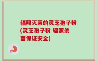 辐照灭菌的灵芝孢子粉(灵芝孢子粉 辐照杀菌保证安全)