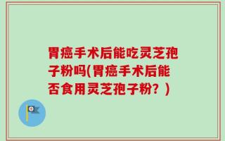 胃癌手术后能吃灵芝孢子粉吗(胃癌手术后能否食用灵芝孢子粉？)