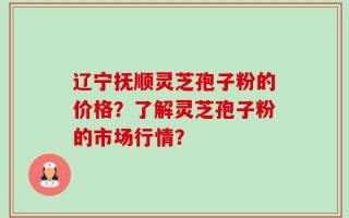 辽宁抚顺灵芝孢子粉的价格？了解灵芝孢子粉的市场行情？