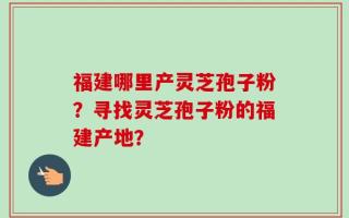 福建哪里产灵芝孢子粉？寻找灵芝孢子粉的福建产地？