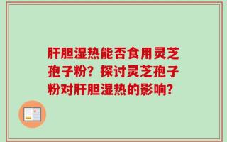 肝胆湿热能否食用灵芝孢子粉？探讨灵芝孢子粉对肝胆湿热的影响？