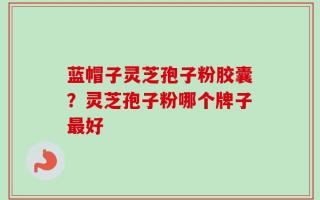 蓝帽子灵芝孢子粉胶囊？灵芝孢子粉哪个牌子最好