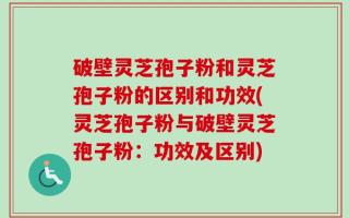 破壁灵芝孢子粉和灵芝孢子粉的区别和功效(灵芝孢子粉与破壁灵芝孢子粉：功效及区别)