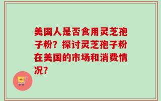 美国人是否食用灵芝孢子粉？探讨灵芝孢子粉在美国的市场和消费情况？