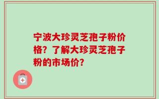 宁波大珍灵芝孢子粉价格？了解大珍灵芝孢子粉的市场价？