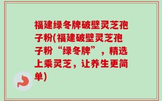 福建绿冬牌破壁灵芝孢子粉(福建破壁灵芝孢子粉“绿冬牌”，精选上乘灵芝，让养生更简单)