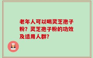 老年人可以喝灵芝孢子粉？灵芝孢子粉的功效及适用人群？