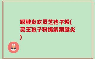 跟腱炎吃灵芝孢子粉(灵芝孢子粉缓解跟腱炎)