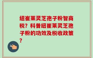 纽崔莱灵芝孢子粉智商税？科普纽崔莱灵芝孢子粉的功效及税收政策？