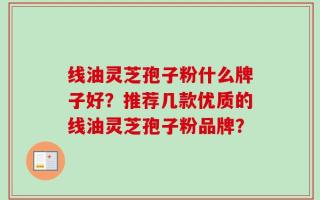 线油灵芝孢子粉什么牌子好？推荐几款优质的线油灵芝孢子粉品牌？