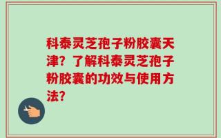 科泰灵芝孢子粉胶囊天津？了解科泰灵芝孢子粉胶囊的功效与使用方法？