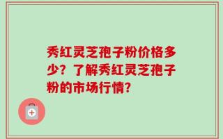 秀红灵芝孢子粉价格多少？了解秀红灵芝孢子粉的市场行情？
