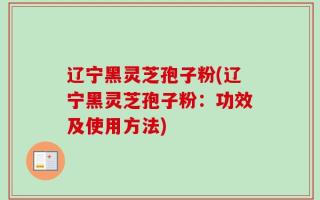 辽宁黑灵芝孢子粉(辽宁黑灵芝孢子粉：功效及使用方法)