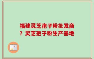 福建灵芝孢子粉批发商？灵芝孢子粉生产基地