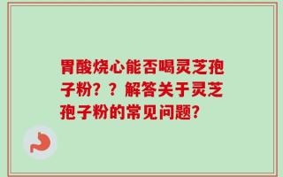 胃酸烧心能否喝灵芝孢子粉？？解答关于灵芝孢子粉的常见问题？