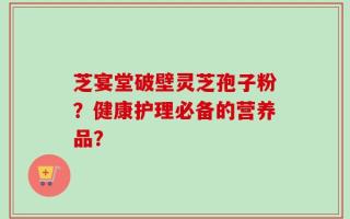 芝宴堂破壁灵芝孢子粉？健康护理必备的营养品？