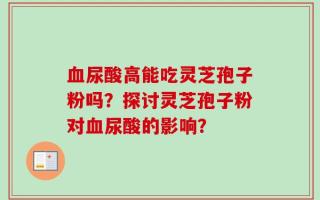 血尿酸高能吃灵芝孢子粉吗？探讨灵芝孢子粉对血尿酸的影响？