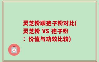灵芝粉跟孢子粉对比(灵芝粉 VS 孢子粉：价值与功效比较)