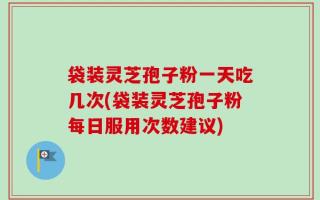 袋装灵芝孢子粉一天吃几次(袋装灵芝孢子粉每日服用次数建议)