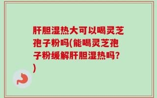 肝胆湿热大可以喝灵芝孢子粉吗(能喝灵芝孢子粉缓解肝胆湿热吗？)