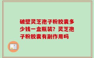 破壁灵芝孢子粉胶囊多少钱一盒瓶装？灵芝孢子粉胶囊有副作用吗