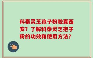 科泰灵芝孢子粉胶囊西安？了解科泰灵芝孢子粉的功效和使用方法？