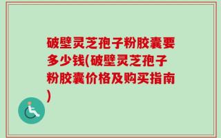 破壁灵芝孢子粉胶囊要多少钱(破壁灵芝孢子粉胶囊价格及购买指南)