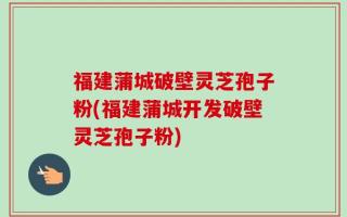 福建蒲城破壁灵芝孢子粉(福建蒲城开发破壁灵芝孢子粉)