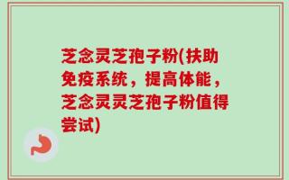 芝念灵芝孢子粉(扶助免疫系统，提高体能，芝念灵灵芝孢子粉值得尝试)