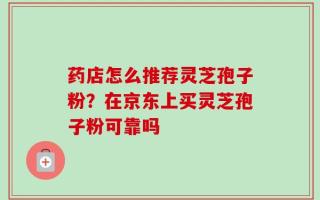 药店怎么推荐灵芝孢子粉？在京东上买灵芝孢子粉可靠吗