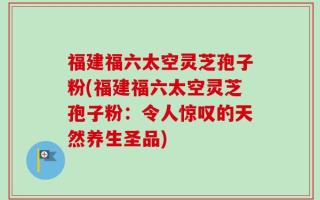 福建福六太空灵芝孢子粉(福建福六太空灵芝孢子粉：令人惊叹的天然养生圣品)