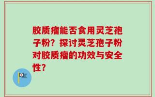 胶质瘤能否食用灵芝孢子粉？探讨灵芝孢子粉对胶质瘤的功效与安全性？