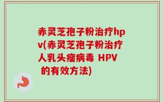 赤灵芝孢子粉治疗hpv(赤灵芝孢子粉治疗人乳头瘤病毒 HPV 的有效方法)