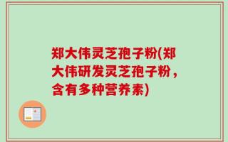 郑大伟灵芝孢子粉(郑大伟研发灵芝孢子粉，含有多种营养素)