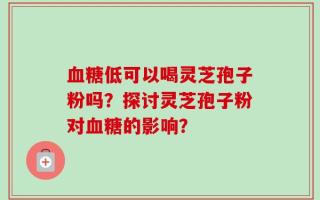 血糖低可以喝灵芝孢子粉吗？探讨灵芝孢子粉对血糖的影响？