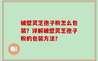 破壁灵芝孢子粉怎么包装？详解破壁灵芝孢子粉的包装方法？