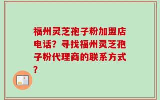 福州灵芝孢子粉加盟店电话？寻找福州灵芝孢子粉代理商的联系方式？