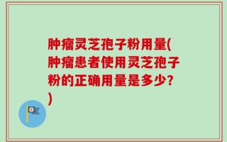肿瘤灵芝孢子粉用量(肿瘤患者使用灵芝孢子粉的正确用量是多少？)