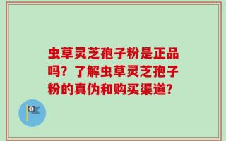 虫草灵芝孢子粉是正品吗？了解虫草灵芝孢子粉的真伪和购买渠道？