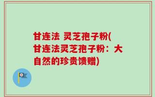 甘连法 灵芝孢子粉(甘连法灵芝孢子粉：大自然的珍贵馈赠)