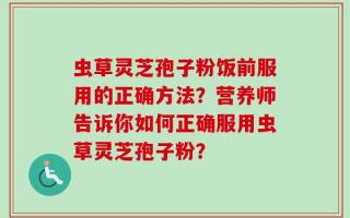 虫草灵芝孢子粉饭前服用的正确方法？营养师告诉你如何正确服用虫草灵芝孢子粉？