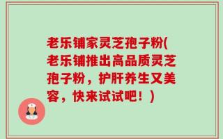 老乐铺家灵芝孢子粉(老乐铺推出高品质灵芝孢子粉，护肝养生又美容，快来试试吧！)