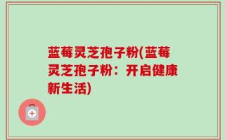 蓝莓灵芝孢子粉(蓝莓灵芝孢子粉：开启健康新生活)