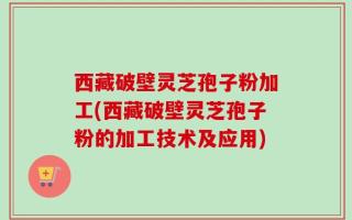 西藏破壁灵芝孢子粉加工(西藏破壁灵芝孢子粉的加工技术及应用)
