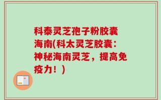 科泰灵芝孢子粉胶囊 海南(科太灵芝胶囊：神秘海南灵芝，提高免疫力！)