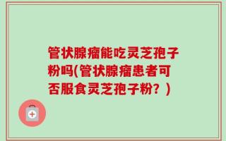 管状腺瘤能吃灵芝孢子粉吗(管状腺瘤患者可否服食灵芝孢子粉？)