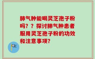 肺气肿能喝灵芝孢子粉吗？？探讨肺气肿患者服用灵芝孢子粉的功效和注意事项？