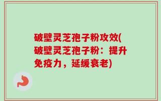 破壁灵芝孢子粉攻效(破壁灵芝孢子粉：提升免疫力，延缓衰老)