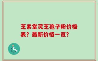 芝素堂灵芝孢子粉价格表？最新价格一览？