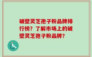 破壁灵芝孢子粉品牌排行榜？了解市场上的破壁灵芝孢子粉品牌？